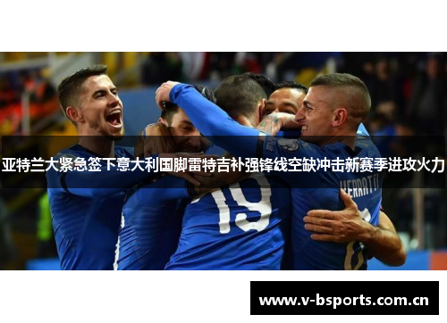 亚特兰大紧急签下意大利国脚雷特吉补强锋线空缺冲击新赛季进攻火力